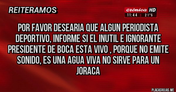 Placas Rojas - POR FAVOR DESEARIA QUE ALGUN PERIODISTA DEPORTIVO, INFORME SI EL INUTIL E IGNORANTE PRESIDENTE DE BOCA ESTA VIVO , PORQUE NO EMITE SONIDO, ES UNA AGUA VIVA NO SIRVE PARA UN JORACA Placas Rojas - POR FAVOR DESEARIA QUE ALGUN PERIODISTA DEPORTIVO, INFORME SI EL INUTIL E IGNORANTE PRESIDENTE DE BOCA ESTA VIVO , PORQUE NO EMITE SONIDO, ES UNA AGUA VIVA NO SIRVE PARA UN JORACA