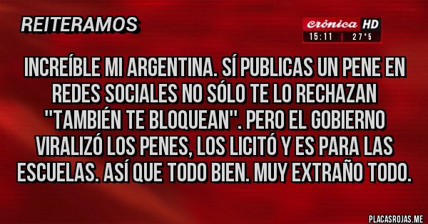 Placas Rojas - Increíble mi Argentina. Sí publicas un pene en redes sociales no sólo te lo rechazan ''también te bloquean''. Pero el gobierno viralizó los penes, los licitó y es para las escuelas. Así que todo bien. Muy Extraño todo. Placas Rojas - Increíble mi Argentina. Sí publicas un pene en redes sociales no sólo te lo rechazan ''también te bloquean''. Pero el gobierno viralizó los penes, los licitó y es para las escuelas. Así que todo bien. Muy Extraño todo.