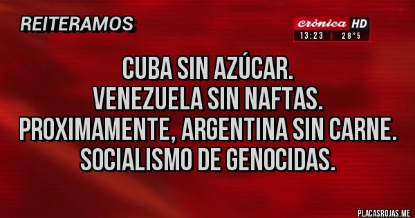 Placas Rojas - Cuba sin azúcar.
Venezuela sin naftas.
Proximamente, Argentina sin carne.
Socialismo de genocidas. Placas Rojas - Cuba sin azúcar.
Venezuela sin naftas.
Proximamente, Argentina sin carne.
Socialismo de genocidas.
