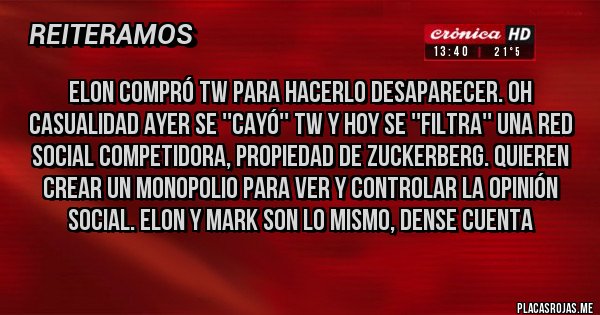 Placas Rojas - ELON COMPRÓ TW PARA HACERLO DESAPARECER. OH CASUALIDAD AYER SE ''CAYÓ'' TW Y HOY SE ''FILTRA'' UNA RED SOCIAL COMPETIDORA, PROPIEDAD DE ZUCKERBERG. QUIEREN CREAR UN MONOPOLIO PARA VER Y CONTROLAR LA OPINIÓN SOCIAL. ELON Y MARK SON LO MISMO, DENSE CUENTA