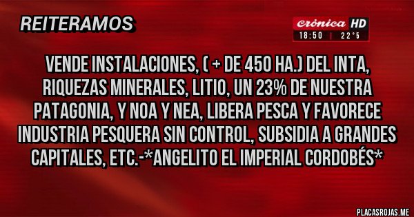 Placas Rojas - Vende Instalaciones, ( + de 450 Ha.) del INTA, Riquezas Minerales, Litio, un 23% de Nuestra Patagonia, y NOA y NEA, Libera Pesca y favorece Industria Pesquera Sin Control, Subsidia a Grandes Capitales, etc.-*Angelito el Imperial Cordobés*