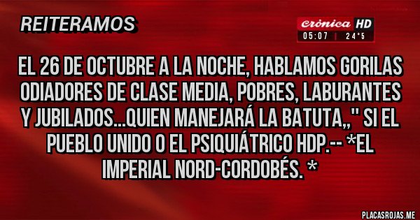 Placas Rojas - EL 26 DE OCTUBRE A LA NOCHE, HABLAMOS GORILAS ODIADORES DE CLASE MEDIA, POBRES, LABURANTES Y JUBILADOS...QUIEN MANEJARÁ LA BATUTA,,'' SI EL PUEBLO UNIDO O EL PSIQUIÁTRICO HDP.-- *El Imperial Nord-Cordobés. *