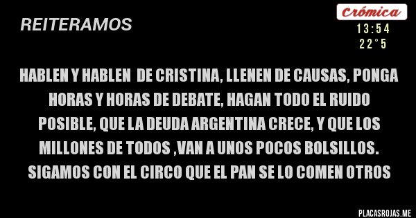 Placas Rojas - hablen y hablen  de cristina, llenen de causas, ponga horas y horas de debate, hagan todo el ruido posible, que la deuda argentina crece, y que los millones de todos ,van a unos pocos bolsillos. sigamos con el circo que el pan se lo comen otros