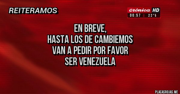 Placas Rojas - EN BREVE,
HASTA LOS DE CAMBIEMOS
VAN A pedir por favor
SER VENEZUELA
Placas Rojas - EN BREVE,
HASTA LOS DE CAMBIEMOS
VAN A pedir por favor
SER VENEZUELA