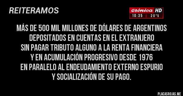 Placas Rojas - más de 500 mil millones de dólares de argentinos depositados en cuentas en el extranjero 
sin pagar tributo alguno a la renta financiera 
y en acumulación progresivo desde 1976 
en paralelo al endeudamiento externo espurio
y socialización de su pago.