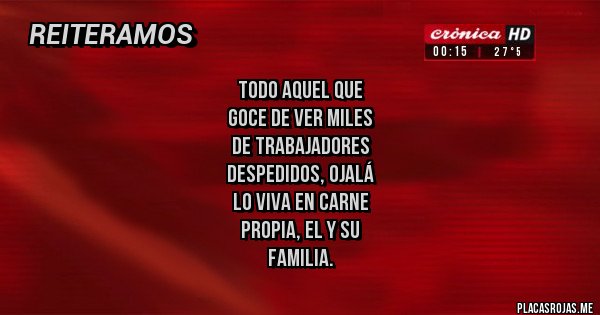 Placas Rojas - Todo aquel que 
goce de ver miles
de trabajadores 
despedidos, ojalá 
lo viva en carne
 propia, el y su
familia.