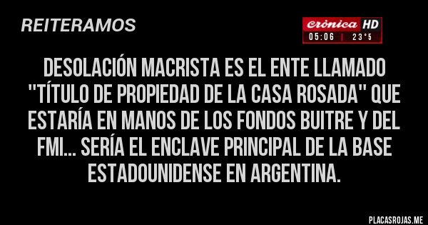 Placas Rojas - DESOLACIÓN MACRISTA ES EL ENTE LLAMADO ''TÍTULO DE PROPIEDAD DE LA CASA ROSADA'' QUE ESTARÍA EN MANOS DE LOS FONDOS BUITRE Y DEL FMI... SERÍA EL ENCLAVE PRINCIPAL DE LA BASE ESTADOUNIDENSE EN ARGENTINA.