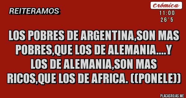Placas Rojas - LOS POBRES DE ARGENTINA,SON MAS POBRES,QUE LOS DE ALEMANIA....Y LOS DE ALEMANIA,SON MAS RICOS,QUE LOS DE AFRICA. ((PONELE))