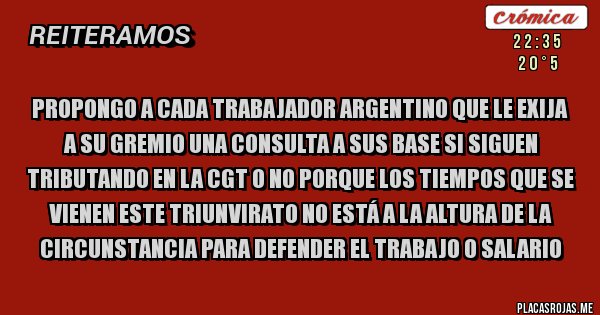 Placas Rojas - Propongo a cada trabajador argentino que le exija a su gremio una consulta a sus base si siguen tributando en la CGT o no porque los tiempos que se vienen este triunvirato no está a la altura de la circunstancia para defender el trabajo o salario   