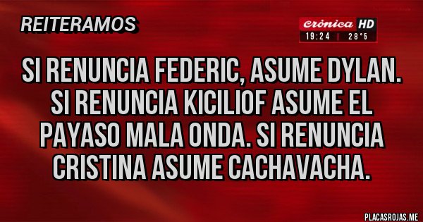 Placas Rojas - SI RENUNCIA FEDERIC, ASUME DYLAN. SI RENUNCIA KICILIOF ASUME EL PAYASO MALA ONDA. SI RENUNCIA CRISTINA ASUME CACHAVACHA. Placas Rojas - SI RENUNCIA FEDERIC, ASUME DYLAN. SI RENUNCIA KICILIOF ASUME EL PAYASO MALA ONDA. SI RENUNCIA CRISTINA ASUME CACHAVACHA.