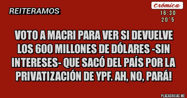 Placas Rojas - VOTO A MACRI PARA VER SI DEVUELVE LOS 600 MILLONES DE DÓLARES -SIN INTERESES- QUE SACÓ DEL PAÍS POR LA PRIVATIZACIÓN DE YPF. AH, NO, PARÁ!