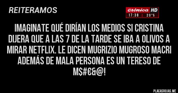 Placas Rojas - Imaginate qué dirían los medios si Cristina dijera que a las 7 de la tarde se iba a Olivos a mirar Netflix. Le dicen MUGRIZIO MUGROSO MACRI Además de mala persona es un tereso de M$#€&@!