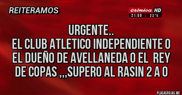 Placas Rojas - URGENTE..
EL CLUB ATLETICO INDEPENDIENTE O EL DUEÑO DE AVELLANEDA O EL REY DE COPAS ,,,SUPERO AL RASIN 2 A 0 Placas Rojas - URGENTE..
EL CLUB ATLETICO INDEPENDIENTE O EL DUEÑO DE AVELLANEDA O EL REY DE COPAS ,,,SUPERO AL RASIN 2 A 0