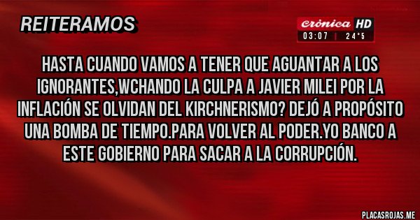 Placas Rojas - HASTA CUANDO VAMOS A TENER QUE AGUANTAR A LOS IGNORANTES,WCHANDO LA CULPA A JAVIER MILEI POR LA INFLACIÓN SE OLVIDAN DEL KIRCHNERISMO? DEJÓ A PROPÓSITO UNA BOMBA DE TIEMPO.PARA VOLVER AL PODER.YO BANCO A ESTE GOBIERNO PARA SACAR A LA CORRUPCIÓN.