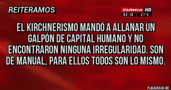 Placas Rojas - El Kirchnerismo mandó a allanar un galpón de Capital humano y no encontraron ninguna irregularidad. Son de manual, para ellos todos son lo mismo. Placas Rojas - El Kirchnerismo mandó a allanar un galpón de Capital humano y no encontraron ninguna irregularidad. Son de manual, para ellos todos son lo mismo.