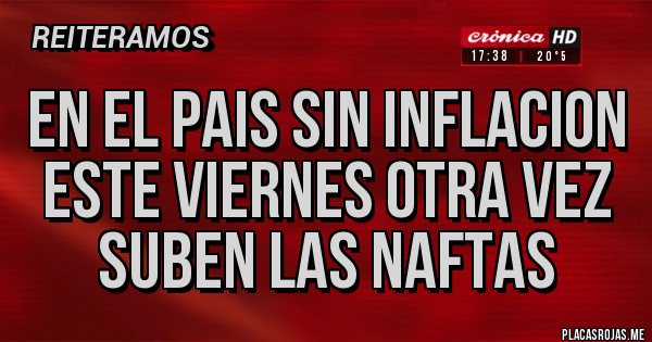 Placas Rojas - EN EL PAIS SIN INFLACION
ESTE VIERNES OTRA VEZ SUBEN LAS NAFTAS Placas Rojas - EN EL PAIS SIN INFLACION
ESTE VIERNES OTRA VEZ SUBEN LAS NAFTAS