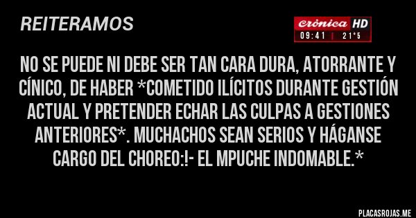 Placas Rojas - No se puede ni debe ser TAN CARA DURA, ATORRANTE Y CÍNICO, DE HABER *COMETIDO ILÍCITOS DURANTE GESTIÓN ACTUAl Y PRETENDER ECHAR LAS CULPAS A GESTIONES ANTERIORES*. MUCHACHOS SEAN SERIOS Y HÁGANSE CARGO DEL CHOREO:!- El Mpuche Indomable.*