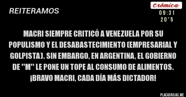 Placas Rojas - MACRI SIEMPRE CRITICÓ A VENEZUELA POR SU POPULISMO Y EL DESABASTECIMIENTO (EMPRESARIAL Y GOLPISTA). SIN EMBARGO, EN ARGENTINA, EL GOBIERNO de ''M'' LE PONE UN TOPE AL CONSUMO DE ALIMENTOS.
¡BRAVO MACRI, CADA DÍA MÁS DICTADOR!
