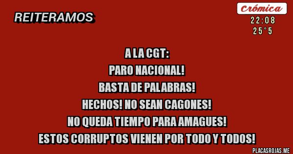 Placas Rojas -                               A LA CGT:
PARO NACIONAL! 
BASTA DE PALABRAS!
HECHOS! NO SEAN CAGONES!
NO QUEDA TIEMPO PARA AMAGUES!
ESTOS CORRUPTOS VIENEN POR TODO Y TODOS!