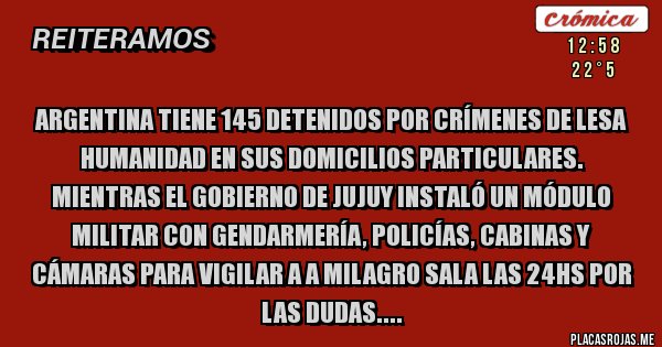 Placas Rojas - ARGENTINA TIENE 145 DETENIDOS POR CRÍMENES DE LESA HUMANIDAD EN SUS DOMICILIOS PARTICULARES. MIENTRAS EL GOBIERNO DE JUJUY INSTALÓ UN MÓDULO MILITAR CON GENDARMERÍA, POLICÍAS, CABINAS Y CÁMARAS PARA VIGILAR A A MILAGRO SALA LAS 24HS POR LAS DUDAS....