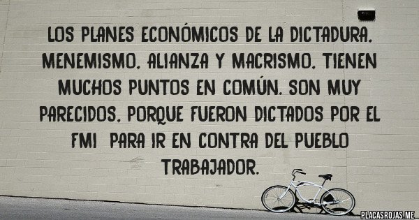 Placas Rojas - Los Planes Económicos de la Dictadura, Menemismo, Alianza y Macrismo, tienen muchos puntos en común. Son muy parecidos, porque fueron dictados por el FMI  para ir en contra del pueblo trabajador.