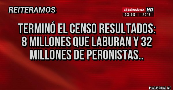 Placas Rojas - TERMINÓ EL CENSO RESULTADOS:
8 MILLONES QUE LABURAN Y 32 MILLONES DE PERONISTAS..
