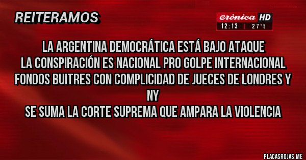 Placas Rojas - La Argentina democrática está BAJO ATAQUE
La conspiración es nacional PRO GOLPE Internacional FONDOS BUITRES Con complicidad de jueces de Londres y NY
Se suma la Corte Suprema que ampara LA VIOLENCIA
Placas Rojas - La Argentina democrática está BAJO ATAQUE
La conspiración es nacional PRO GOLPE Internacional FONDOS BUITRES Con complicidad de jueces de Londres y NY
Se suma la Corte Suprema que ampara LA VIOLENCIA