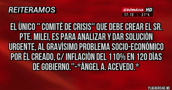 Placas Rojas - EL ÙNICO '' COMITÈ DE CRISIS'' QUE DEBE CREAR EL SR. PTE. MILEI, ES PARA ANALIZAR Y DAR SOLUCIÒN URGENTE, AL GRAVÌSIMO PROBLEMA SOCIO-ECONÒMICO POR ÈL CREADO, C/ INFLACIÒN DEL 110% EN 120 DÌAS DE GOBIERNO.''-*Àngel A. Acevedo.*