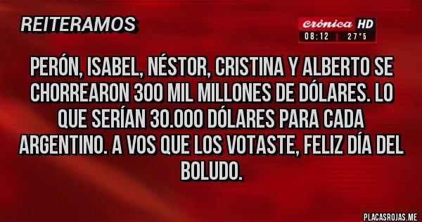 Placas Rojas - Perón, Isabel, Néstor, Cristina y Alberto se chorrearon 300 mil millones de dólares. Lo que serían 30.000 dólares para cada argentino. A vos que los votaste, feliz día del boludo.