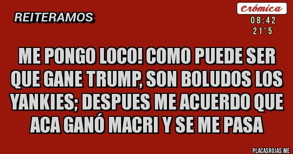 Placas Rojas - ME PONGO LOCO! COMO PUEDE SER QUE GANE TRUMP, SON BOLUDOS LOS YANKIES; DESPUES ME ACUERDO QUE ACA GANÓ MACRI Y SE ME PASA Placas Rojas - ME PONGO LOCO! COMO PUEDE SER QUE GANE TRUMP, SON BOLUDOS LOS YANKIES; DESPUES ME ACUERDO QUE ACA GANÓ MACRI Y SE ME PASA