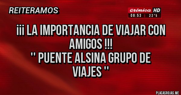 Placas Rojas - ¡¡¡ LA IMPORTANCIA DE VIAJAR CON AMIGOS !!!       
        '' PUENTE ALSINA GRUPO DE VIAJES ''  