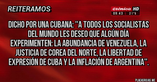 Placas Rojas - Dicho por una cubana: ''A todos los socialistas del mundo les deseo que algún día experimenten: la abundancia de Venezuela, la Justicia de Corea del Norte, la Libertad de expresión de Cuba y la inflación de Argentina''.