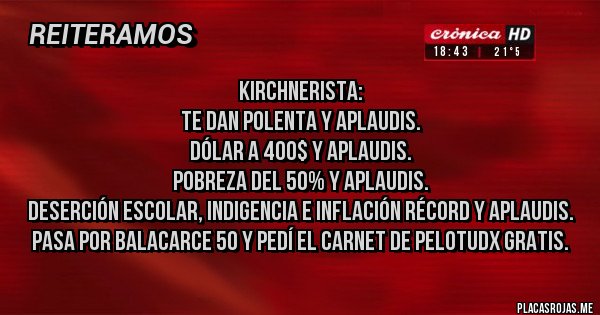 Placas Rojas - Kirchnerista:
Te dan polenta y aplaudis.
Dólar a 400$ y aplaudis.
Pobreza del 50% y aplaudis.
Deserción escolar, indigencia e inflación récord y aplaudis.
Pasa por balacarce 50 y pedí el carnet de pelotudx gratis.