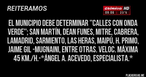 Placas Rojas - EL MUNICIPIO DEBE DETERMINAR ''CALLES CON ONDA VERDE''; SAN MARTÍN, DEAN FUNES, MITRE, CABRERA, LAMADRID, SARMIENTO, LAS HERAS, MAIPÚ, H. PRIMO, JAIME GIL -MUGNAINI, ENTRE OTRAS. VELOC. MÁXIMA 45 Km./H.-*Ángel A. Acevedo, Especialista.*
