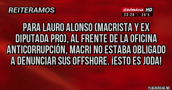 Placas Rojas - PARA LAURO ALONSO (MACRISTA Y EX DIPUTADA PRO), AL FRENTE DE LA OFICINA ANTICORRUPCIÓN, MACRI NO ESTABA OBLIGADO A DENUNCIAR SUS OFFSHORE. ¡ESTO ES JODA! Placas Rojas - PARA LAURO ALONSO (MACRISTA Y EX DIPUTADA PRO), AL FRENTE DE LA OFICINA ANTICORRUPCIÓN, MACRI NO ESTABA OBLIGADO A DENUNCIAR SUS OFFSHORE. ¡ESTO ES JODA!