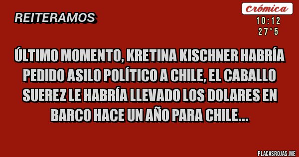 Placas Rojas - ÚLTIMO MOMENTO, KRETINA KISCHNER HABRÍA PEDIDO ASILO POLÍTICO A CHILE, EL CABALLO SUEREZ LE HABRÍA LLEVADO LOS DOLARES EN BARCO HACE UN AÑO PARA CHILE... Placas Rojas - ÚLTIMO MOMENTO, KRETINA KISCHNER HABRÍA PEDIDO ASILO POLÍTICO A CHILE, EL CABALLO SUEREZ LE HABRÍA LLEVADO LOS DOLARES EN BARCO HACE UN AÑO PARA CHILE...