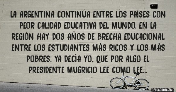 Placas Rojas - La Argentina continúa entre los países con peor calidad educativa del mundo. En la región hay dos años de brecha educacional entre los estudiantes más ricos y los más pobres: YA DECÍA YO, QUE POR ALGO EL PRESIDENTE MUGRICIO LEE COMO LEE...