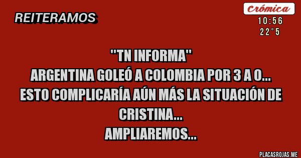Placas Rojas - ''TN INFORMA''
ARGENTINA GOLEÓ A COLOMBIA POR 3 A 0...
ESTO COMPLICARÍA AÚN MÁS LA SITUACIÓN DE CRISTINA...
AMPLIAREMOS...