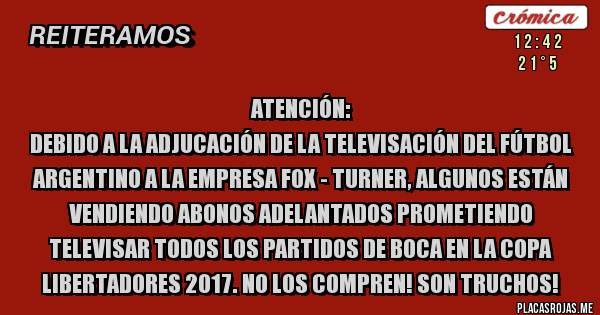 Placas Rojas - Atención: 
debido a la adjucación de la televisación del fútbol argentino a la empresa Fox - Turner, algunos están vendiendo abonos adelantados prometiendo televisar todos los partidos de Boca en la Copa Libertadores 2017. No los compren! Son truchos!