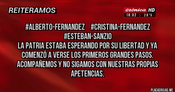 Placas Rojas - #ALBERTO-FERNANDEZ    #CRISTINA-FERNANDEZ
                                 #ESTEBAN-SANZIO
LA PATRIA ESTABA ESPERANDO POR SU LIBERTAD Y YA COMENZÓ A VERSE LOS PRIMEROS GRANDES PASOS. ACOMPAÑEMOS Y NO SIGAMOS CON NUESTRAS PROPIAS APETENCIAS.