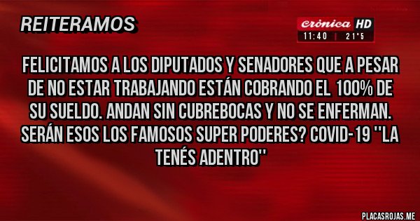 Placas Rojas - Felicitamos a los DIPUTADOS Y SENADORES que a pesar de no estar trabajando están cobrando el 100% de su sueldo. Andan sin cubrebocas y no se enferman.
Serán esos los famosos super poderes? COVID-19 ''La tenés adentro''