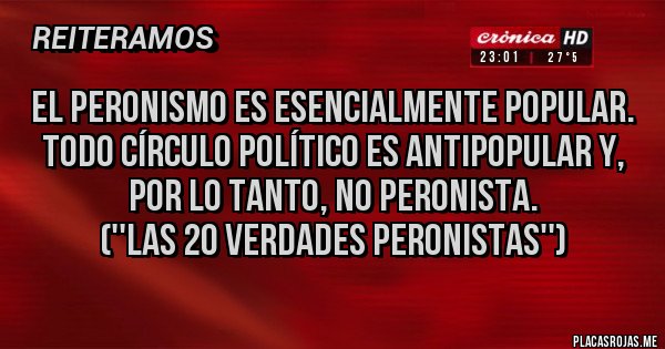 Placas Rojas - El peronismo es esencialmente popular. Todo círculo político es antipopular y, por lo tanto, no peronista.
(''Las 20 Verdades Peronistas'')