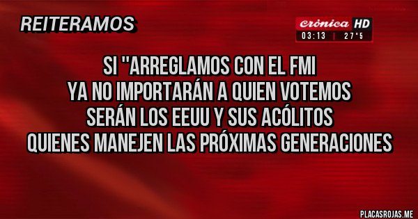 Placas Rojas - Si ''arreglamos con el FMI
Ya no importarán a quien votemos
Serán los EEUU y sus acólitos
quienes manejen las próximas generaciones