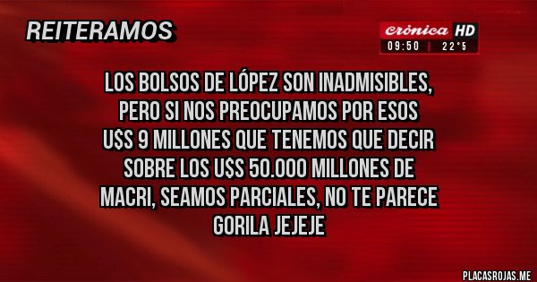 Placas Rojas - Los bolsos de López son inadmisibles, 
pero si nos preocupamos por esos 
u$s 9 millones que tenemos que decir
 sobre los u$s 50.000 millones de 
Macri, seamos parciales, no te parece
 gorila jejeje