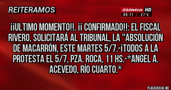 Placas Rojas - ¡¡ULTIMO MOMENTO!!. ¡¡ CONFIRMADO!!: EL FISCAL RIVERO, SOLICITARÁ AL TRIBUNAL, LA ''ABSOLUCIÓN DE MACARRÓN, ESTE MARTES 5/7.-¡TODOS A LA PROTESTA EL 5/7, PZA. ROCA, 11 HS.-*Angel A. Acevedo, Río Cuarto.*