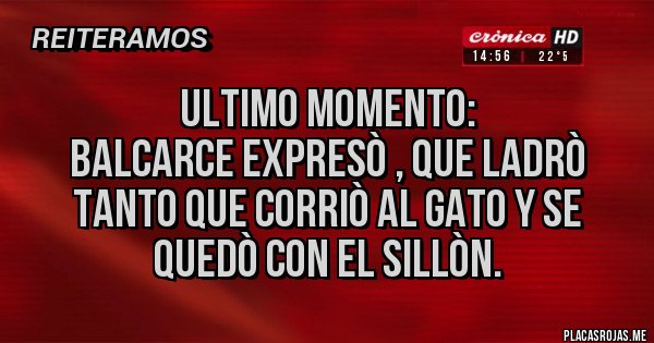 Placas Rojas - Ultimo momento:
Balcarce expresò , que ladrò tanto que corriò al gato y se quedò con el sillòn. Placas Rojas - Ultimo momento:
Balcarce expresò , que ladrò tanto que corriò al gato y se quedò con el sillòn.