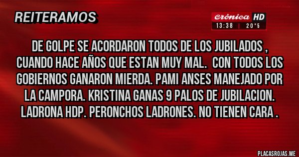 Placas Rojas - DE GOLPE SE ACORDARON TODOS DE LOS JUBILADOS , CUANDO HACE AÑOS QUE ESTAN MUY MAL.  CON TODOS LOS GOBIERNOS GANARON MIERDA. PAMI ANSES MANEJADO POR LA CAMPORA. KRISTINA GANAS 9 PALOS DE JUBILACION. LADRONA HDP. PERONCHOS LADRONES. NO TIENEN CARA .