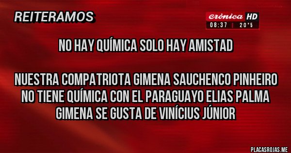 Placas Rojas - No hay química solo hay amistad 

Nuestra compatriota Gimena Sauchenco Pinheiro no tiene química con el Paraguayo Elias Palma
Gimena se gusta de Vinícius Júnior 