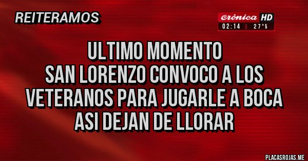 Placas Rojas - ULTIMO MOMENTO
SAN LORENZO CONVOCO A LOS VETERANOS PARA JUGARLE A BOCA
ASI DEJAN DE LLORAR Placas Rojas - ULTIMO MOMENTO
SAN LORENZO CONVOCO A LOS VETERANOS PARA JUGARLE A BOCA
ASI DEJAN DE LLORAR