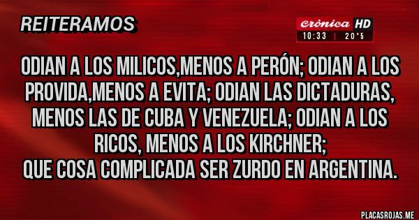 Placas Rojas - ODIAN A LOS MILICOS,MENOS A PERÓN; ODIAN A LOS PROVIDA,MENOS A EVITA; ODIAN LAS DICTADURAS, MENOS LAS DE CUBA Y VENEZUELA; ODIAN A LOS RICOS, MENOS A LOS KIRCHNER;
QUE COSA COMPLICADA SER ZURDO EN ARGENTINA. Placas Rojas - ODIAN A LOS MILICOS,MENOS A PERÓN; ODIAN A LOS PROVIDA,MENOS A EVITA; ODIAN LAS DICTADURAS, MENOS LAS DE CUBA Y VENEZUELA; ODIAN A LOS RICOS, MENOS A LOS KIRCHNER;
QUE COSA COMPLICADA SER ZURDO EN ARGENTINA.